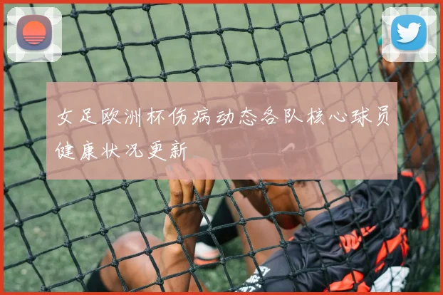 女足欧洲杯伤病动态各队核心球员健康状况更新