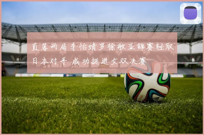 直落两局李怡婧罗徐敏亚锦赛轻取日本对手 成功挺进女双决赛