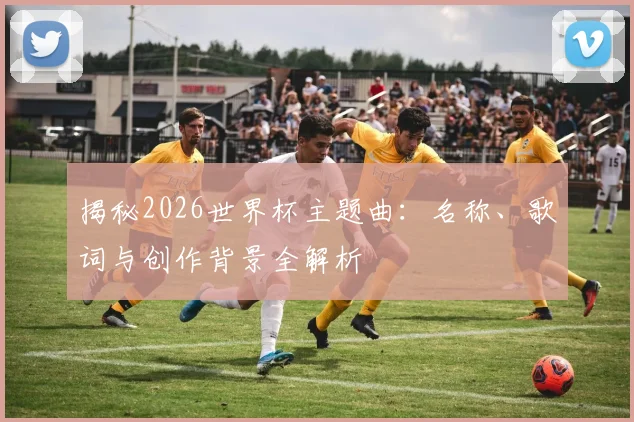 揭秘2026世界杯主题曲：名称、歌词与创作背景全解析
