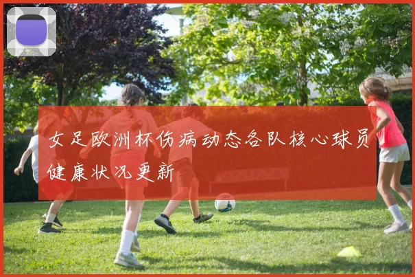 女足欧洲杯伤病动态各队核心球员健康状况更新
